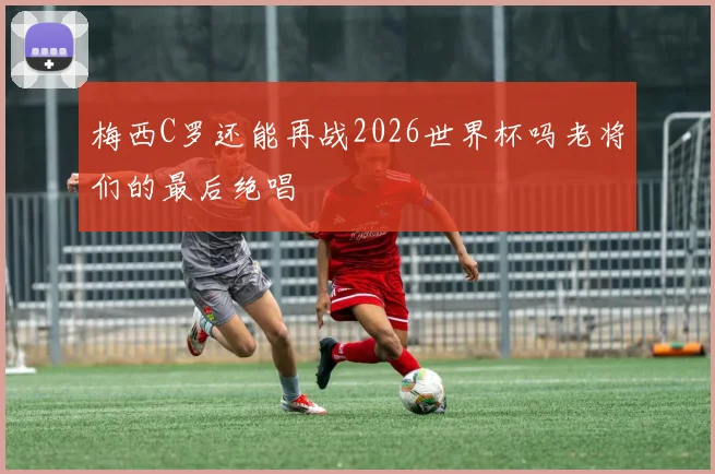 梅西C罗还能再战2026世界杯吗老将们的最后绝唱