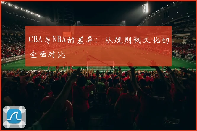 CBA与NBA的差异：从规则到文化的全面对比
