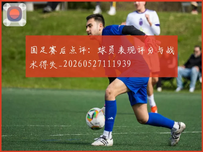 国足赛后点评:球员表现评分与战术得失_20260527111939
