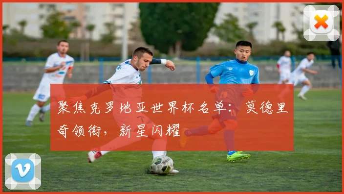 聚焦克罗地亚世界杯名单:莫德里奇领衔,新星闪耀