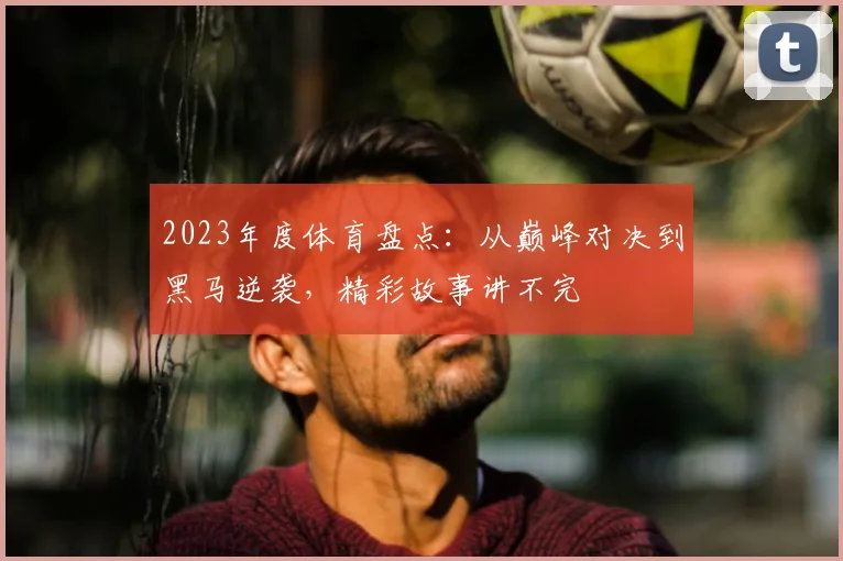 2023年度体育盘点:从巅峰对决到黑马逆袭,精彩故事讲不完