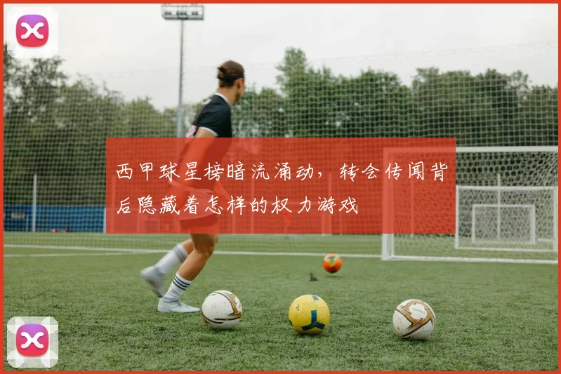 西甲球星榜暗流涌动，转会传闻背后隐藏着怎样的权力游戏