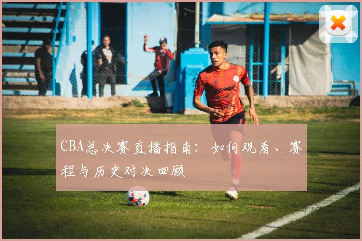 CBA总决赛直播指南:如何观看、赛程与历史对决回顾