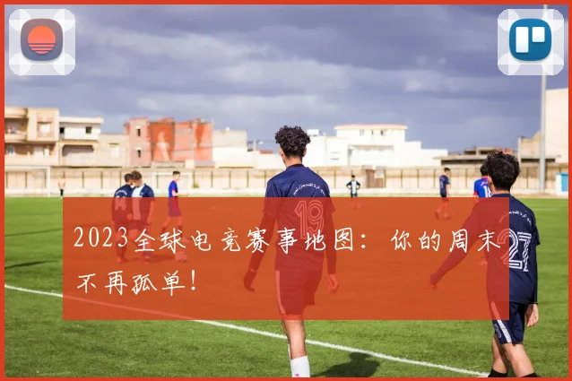 2023全球电竞赛事地图:你的周末不再孤单!