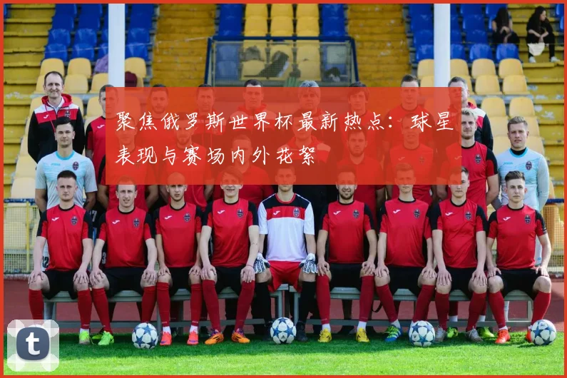 聚焦俄罗斯世界杯最新热点：球星表现与赛场内外花絮