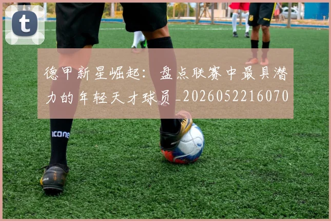 德甲新星崛起:盘点联赛中最具潜力的年轻天才球员_20260522160709