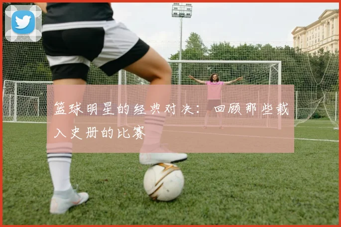 篮球明星的经典对决:回顾那些载入史册的比赛
