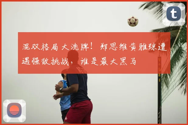 混双格局大洗牌！郑思维黄雅琼遭遇强敌挑战，谁是最大黑马