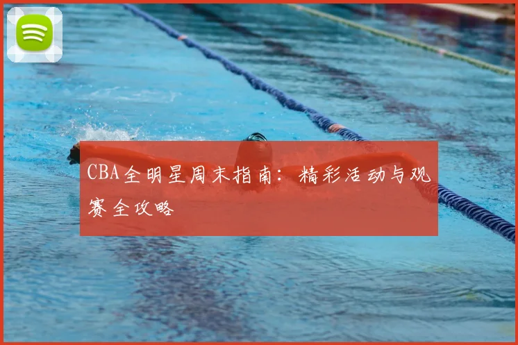 CBA全明星周末指南：精彩活动与观赛全攻略