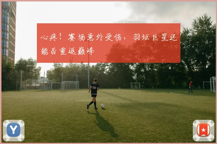 心疼!赛场意外受伤,羽坛巨星还能否重返巅峰