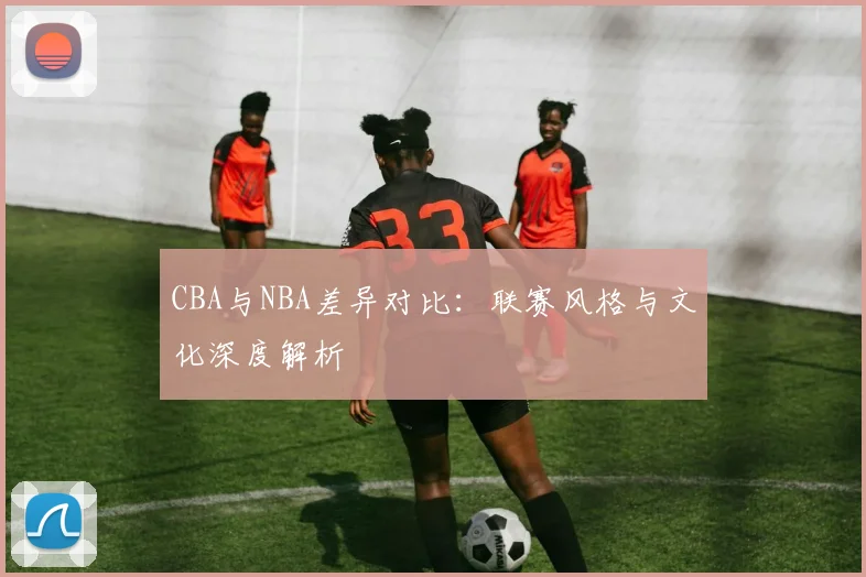 CBA与NBA差异对比:联赛风格与文化深度解析