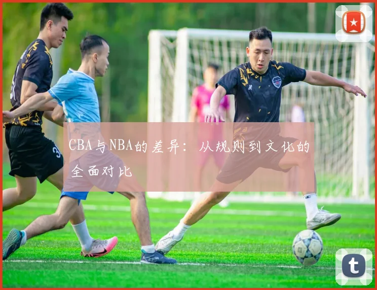 CBA与NBA的差异:从规则到文化的全面对比