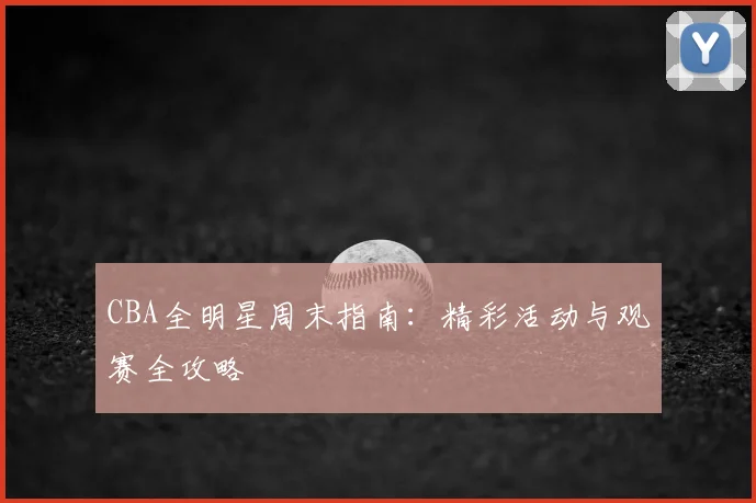 CBA全明星周末指南:精彩活动与观赛全攻略