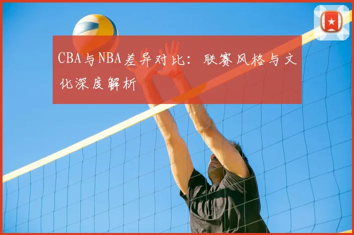 CBA与NBA差异对比：联赛风格与文化深度解析
