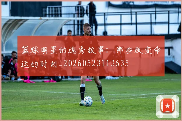 篮球明星的选秀故事:那些改变命运的时刻_20260523113635