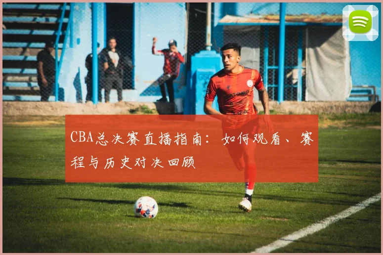 CBA总决赛直播指南：如何观看、赛程与历史对决回顾