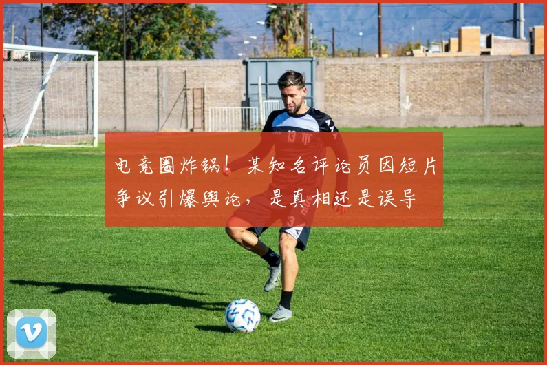 电竞圈炸锅!某知名评论员因短片争议引爆舆论,是真相还是误导