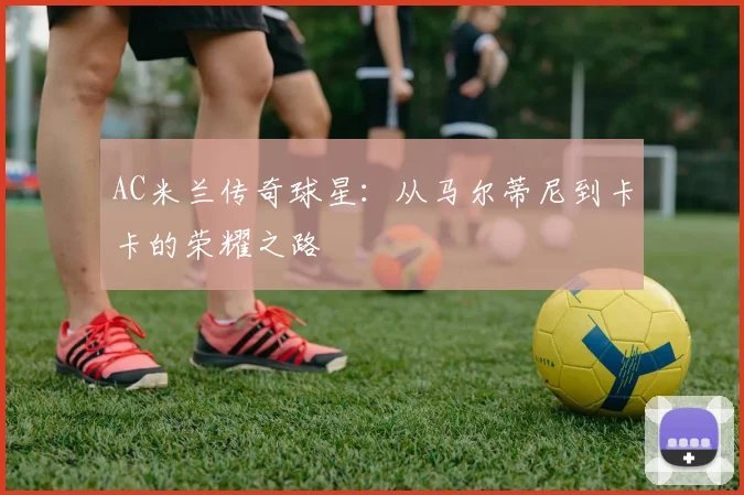 AC米兰传奇球星:从马尔蒂尼到卡卡的荣耀之路