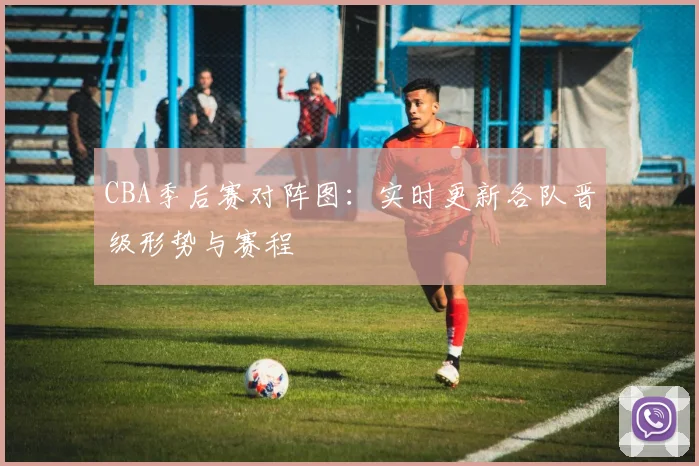 CBA季后赛对阵图：实时更新各队晋级形势与赛程
