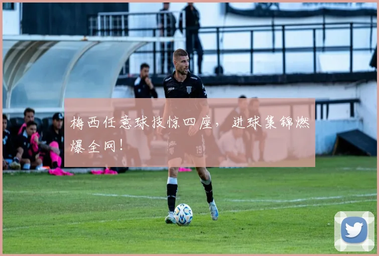 梅西任意球技惊四座，进球集锦燃爆全网！