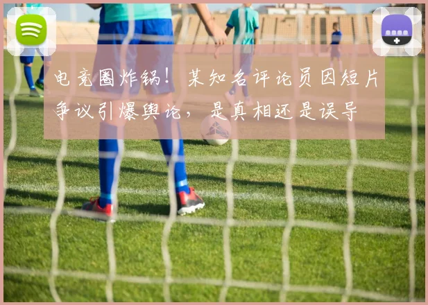 电竞圈炸锅！某知名评论员因短片争议引爆舆论，是真相还是误导