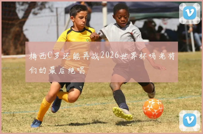 梅西C罗还能再战2026世界杯吗老将们的最后绝唱