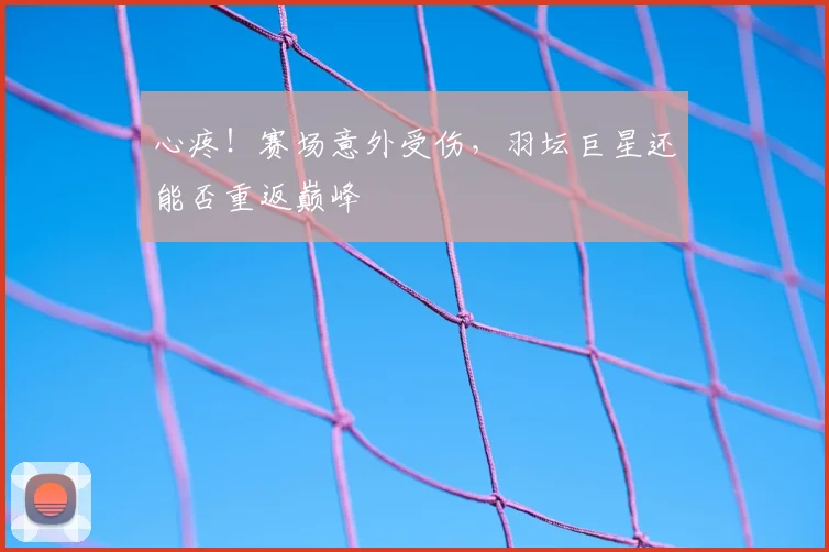 心疼！赛场意外受伤，羽坛巨星还能否重返巅峰