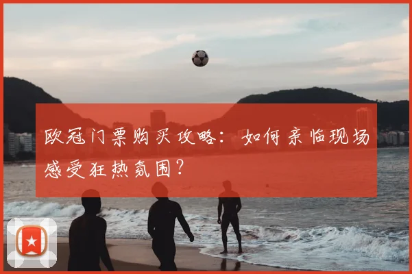 欧冠门票购买攻略:如何亲临现场感受狂热氛围?
