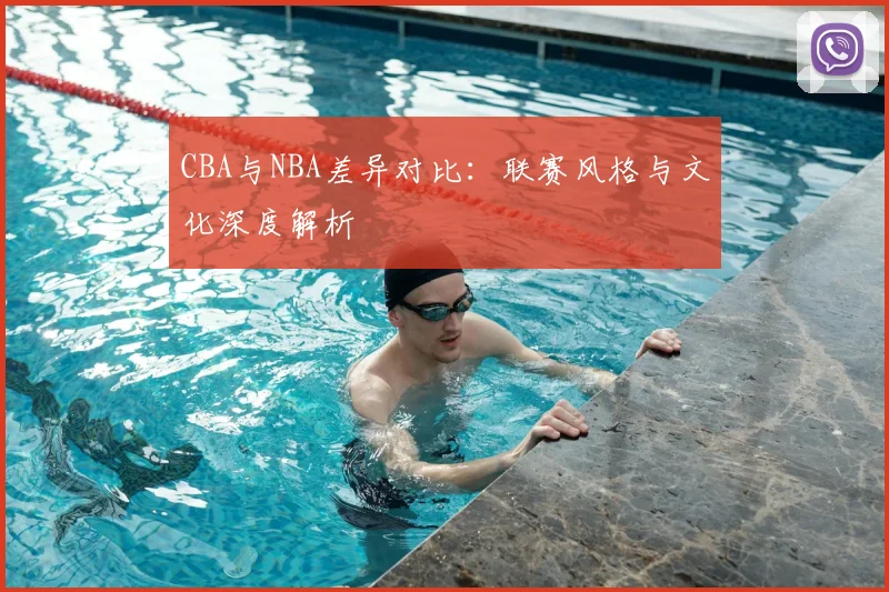 CBA与NBA差异对比：联赛风格与文化深度解析