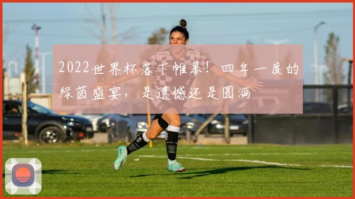 2022世界杯落下帷幕!四年一度的绿茵盛宴,是遗憾还是圆满
