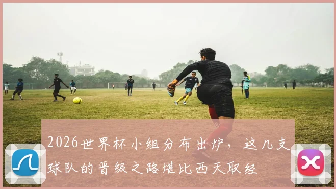 2026世界杯小组分布出炉，这几支球队的晋级之路堪比西天取经