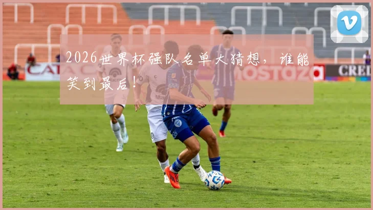 2026世界杯强队名单大猜想,谁能笑到最后!